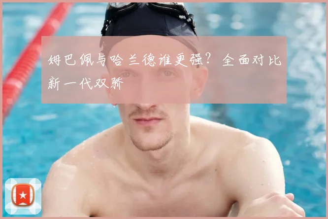 姆巴佩与哈兰德谁更强?全面对比新一代双骄