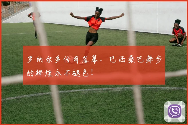 罗纳尔多传奇落幕，巴西桑巴舞步的辉煌永不褪色！