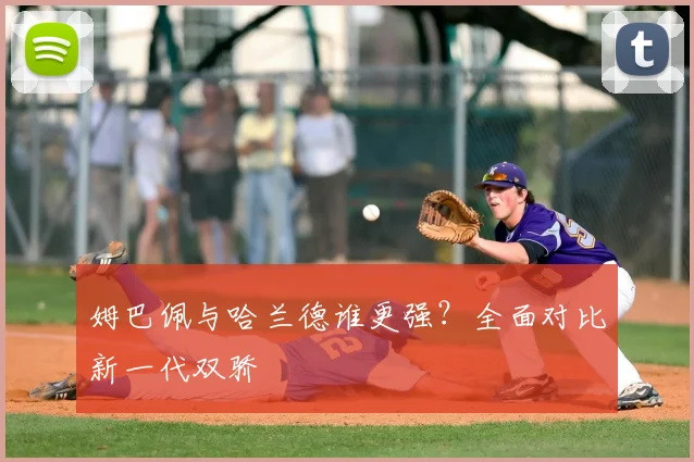 姆巴佩与哈兰德谁更强?全面对比新一代双骄