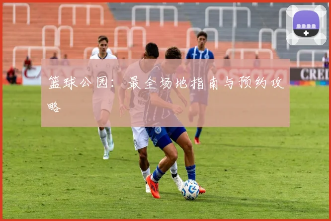 篮球公园：最全场地指南与预约攻略